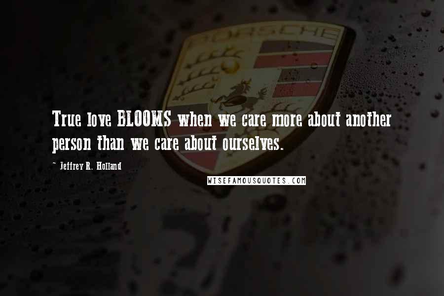 Jeffrey R. Holland Quotes: True love BLOOMS when we care more about another person than we care about ourselves.