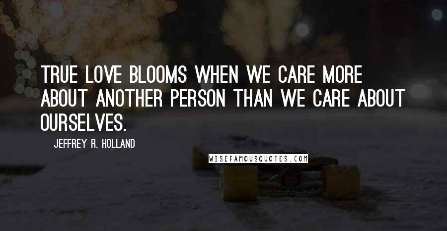 Jeffrey R. Holland Quotes: True love BLOOMS when we care more about another person than we care about ourselves.