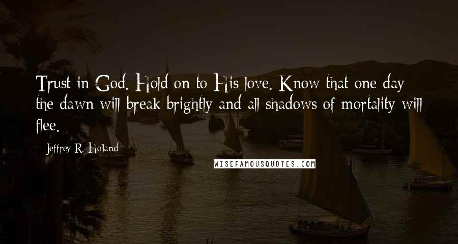 Jeffrey R. Holland Quotes: Trust in God. Hold on to His love. Know that one day the dawn will break brightly and all shadows of mortality will flee.