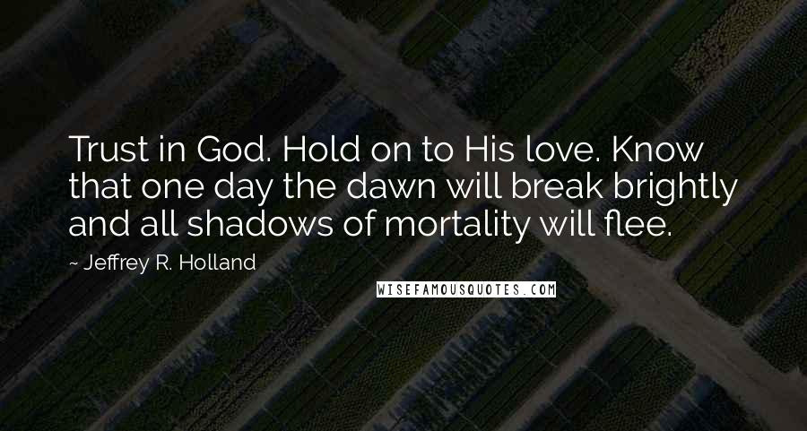 Jeffrey R. Holland Quotes: Trust in God. Hold on to His love. Know that one day the dawn will break brightly and all shadows of mortality will flee.