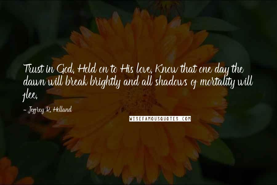 Jeffrey R. Holland Quotes: Trust in God. Hold on to His love. Know that one day the dawn will break brightly and all shadows of mortality will flee.