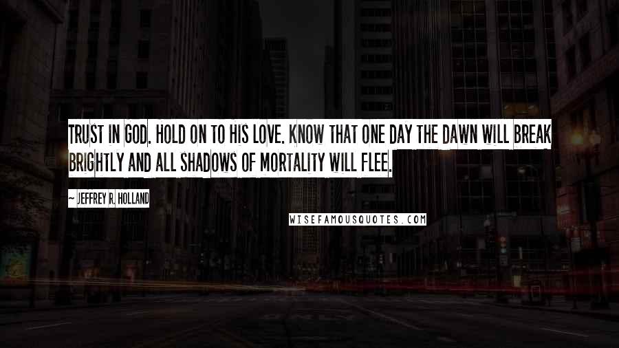 Jeffrey R. Holland Quotes: Trust in God. Hold on to His love. Know that one day the dawn will break brightly and all shadows of mortality will flee.