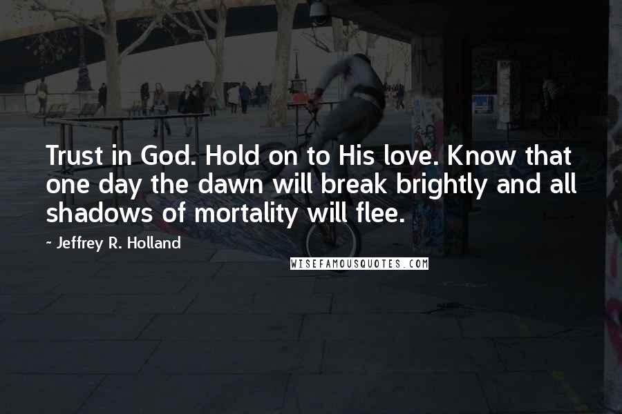 Jeffrey R. Holland Quotes: Trust in God. Hold on to His love. Know that one day the dawn will break brightly and all shadows of mortality will flee.