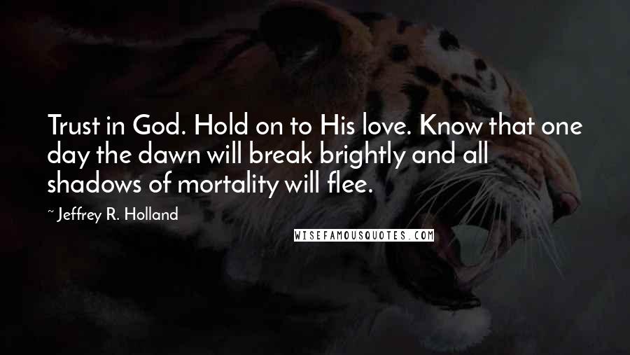 Jeffrey R. Holland Quotes: Trust in God. Hold on to His love. Know that one day the dawn will break brightly and all shadows of mortality will flee.