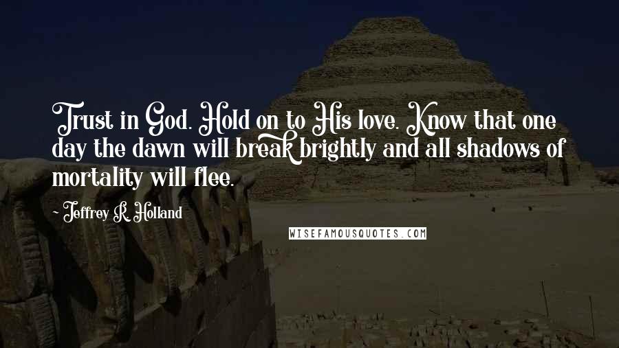 Jeffrey R. Holland Quotes: Trust in God. Hold on to His love. Know that one day the dawn will break brightly and all shadows of mortality will flee.