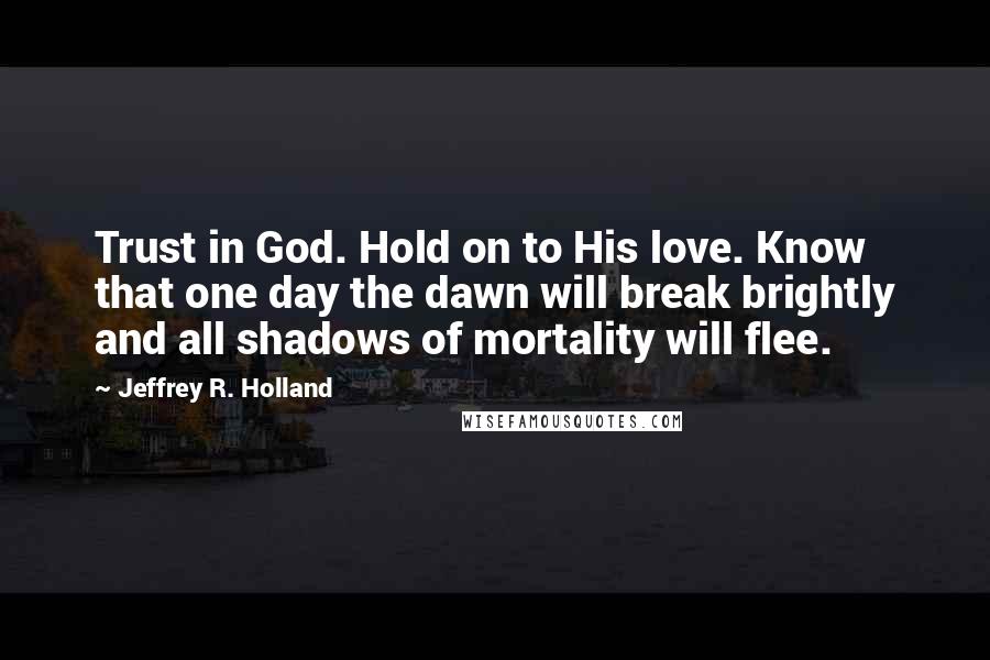 Jeffrey R. Holland Quotes: Trust in God. Hold on to His love. Know that one day the dawn will break brightly and all shadows of mortality will flee.