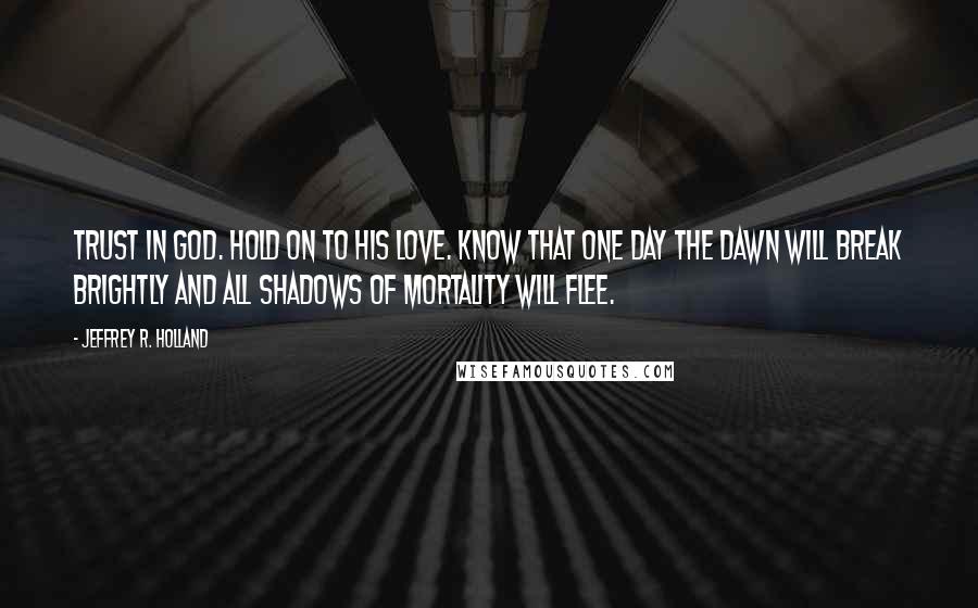 Jeffrey R. Holland Quotes: Trust in God. Hold on to His love. Know that one day the dawn will break brightly and all shadows of mortality will flee.