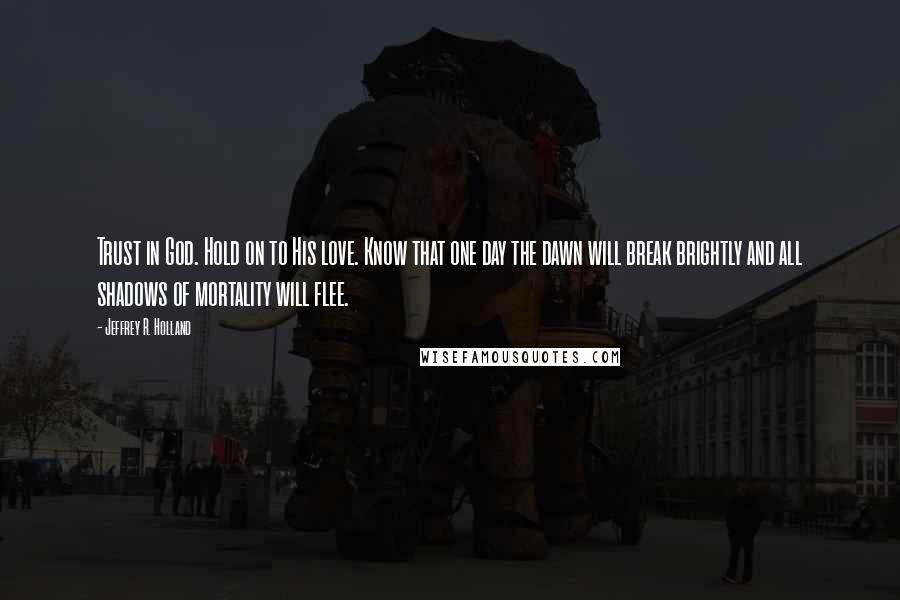 Jeffrey R. Holland Quotes: Trust in God. Hold on to His love. Know that one day the dawn will break brightly and all shadows of mortality will flee.