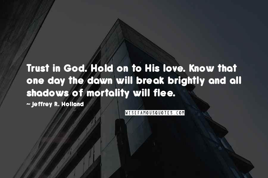 Jeffrey R. Holland Quotes: Trust in God. Hold on to His love. Know that one day the dawn will break brightly and all shadows of mortality will flee.