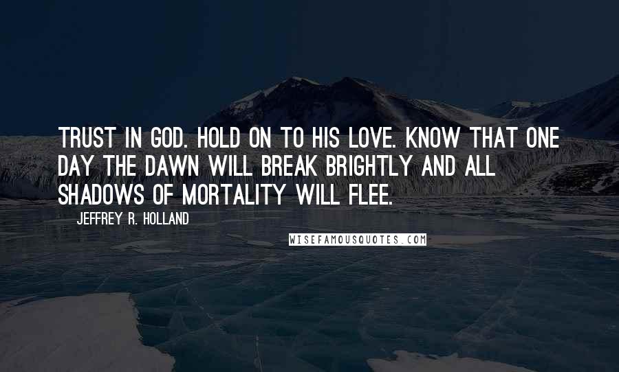 Jeffrey R. Holland Quotes: Trust in God. Hold on to His love. Know that one day the dawn will break brightly and all shadows of mortality will flee.