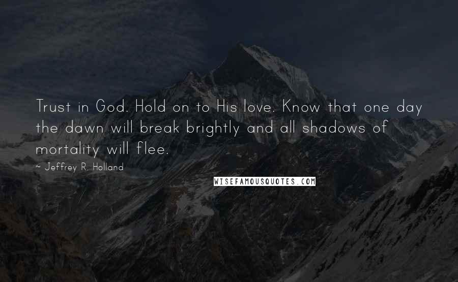 Jeffrey R. Holland Quotes: Trust in God. Hold on to His love. Know that one day the dawn will break brightly and all shadows of mortality will flee.