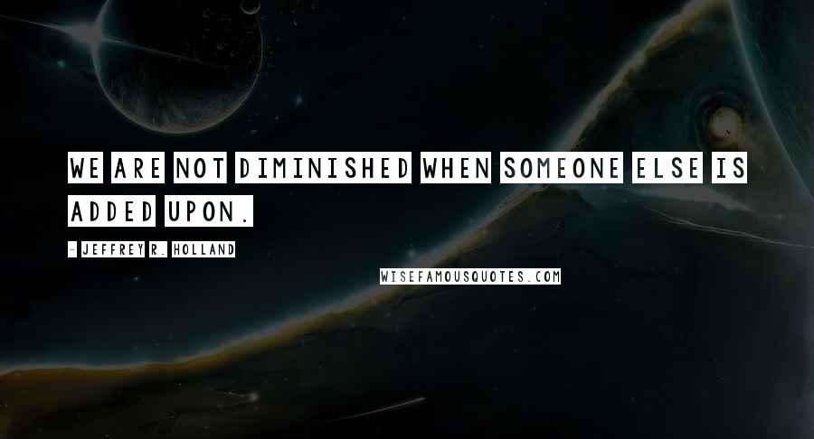 Jeffrey R. Holland Quotes: We are not diminished when someone else is added upon.