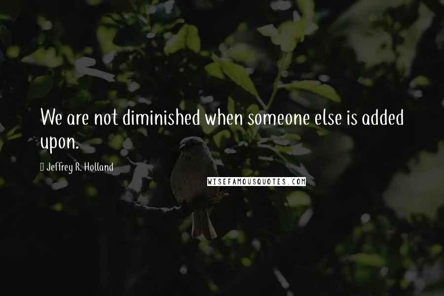 Jeffrey R. Holland Quotes: We are not diminished when someone else is added upon.