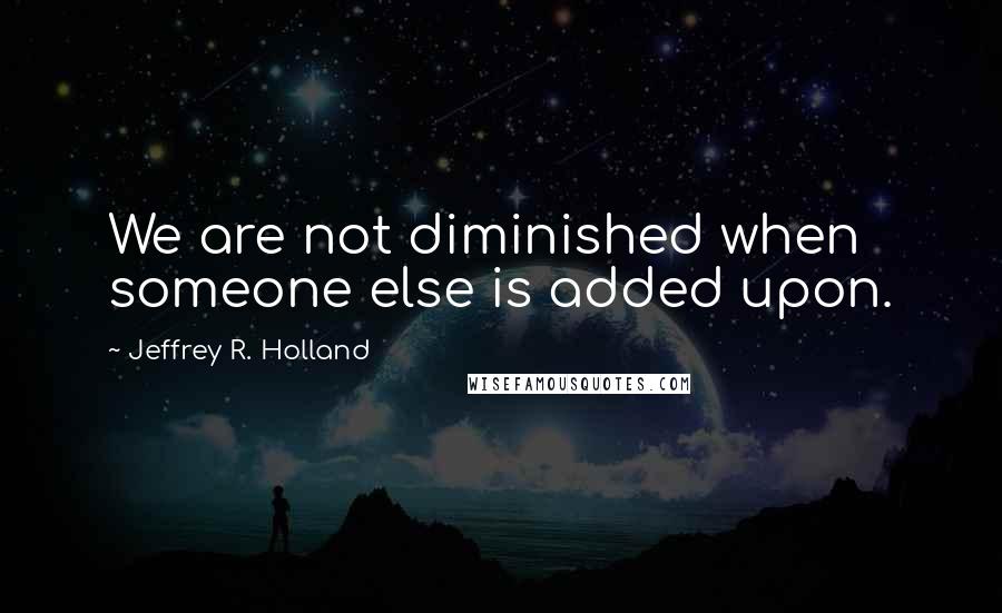 Jeffrey R. Holland Quotes: We are not diminished when someone else is added upon.