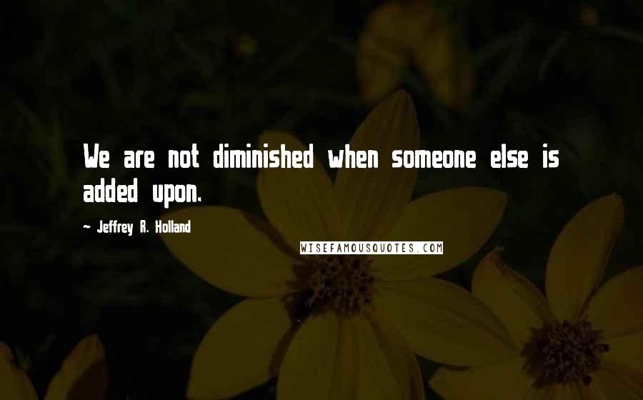 Jeffrey R. Holland Quotes: We are not diminished when someone else is added upon.