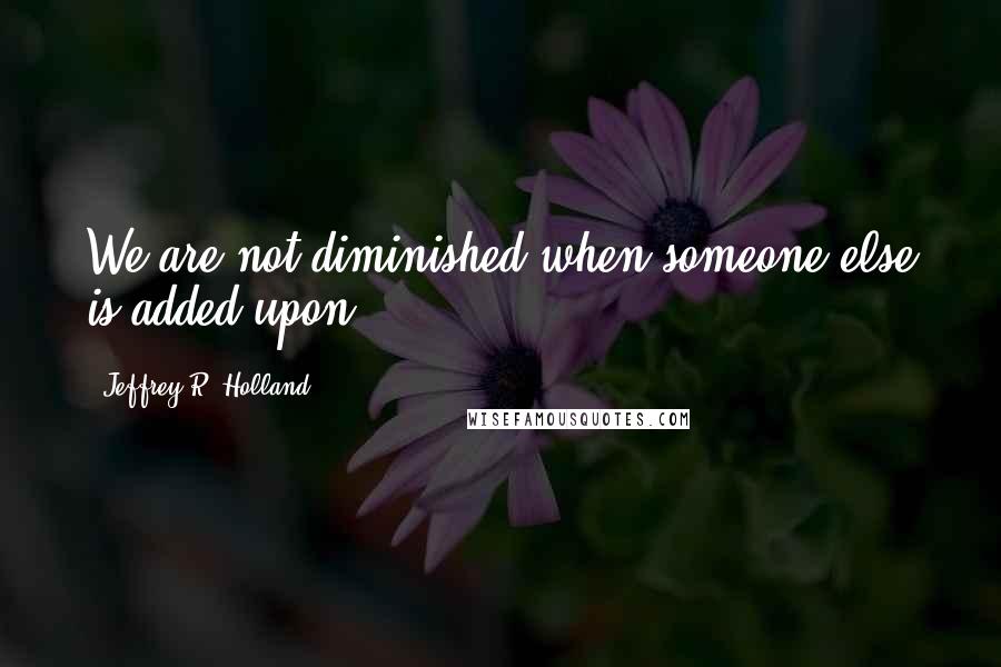 Jeffrey R. Holland Quotes: We are not diminished when someone else is added upon.