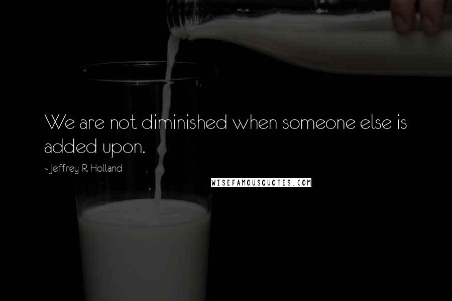 Jeffrey R. Holland Quotes: We are not diminished when someone else is added upon.