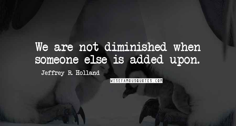 Jeffrey R. Holland Quotes: We are not diminished when someone else is added upon.