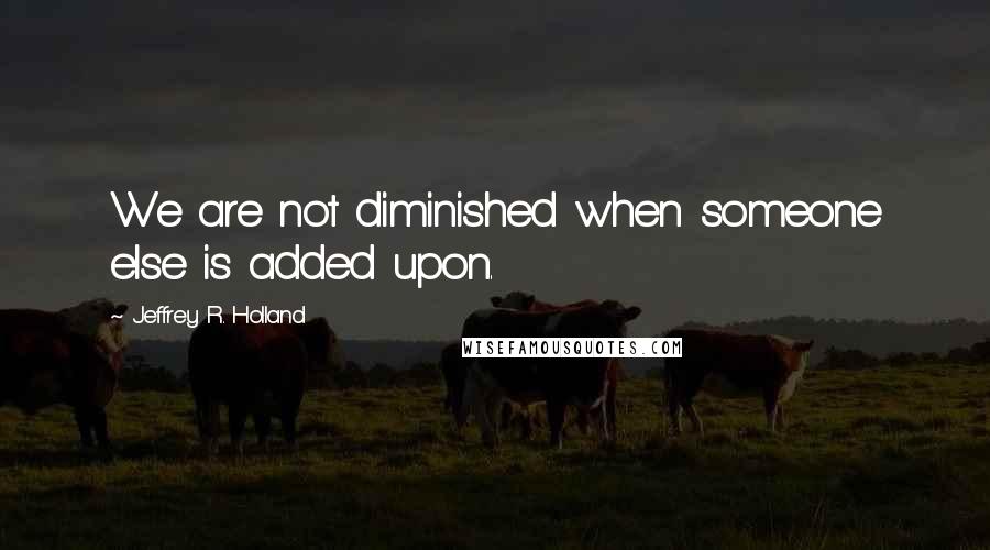 Jeffrey R. Holland Quotes: We are not diminished when someone else is added upon.