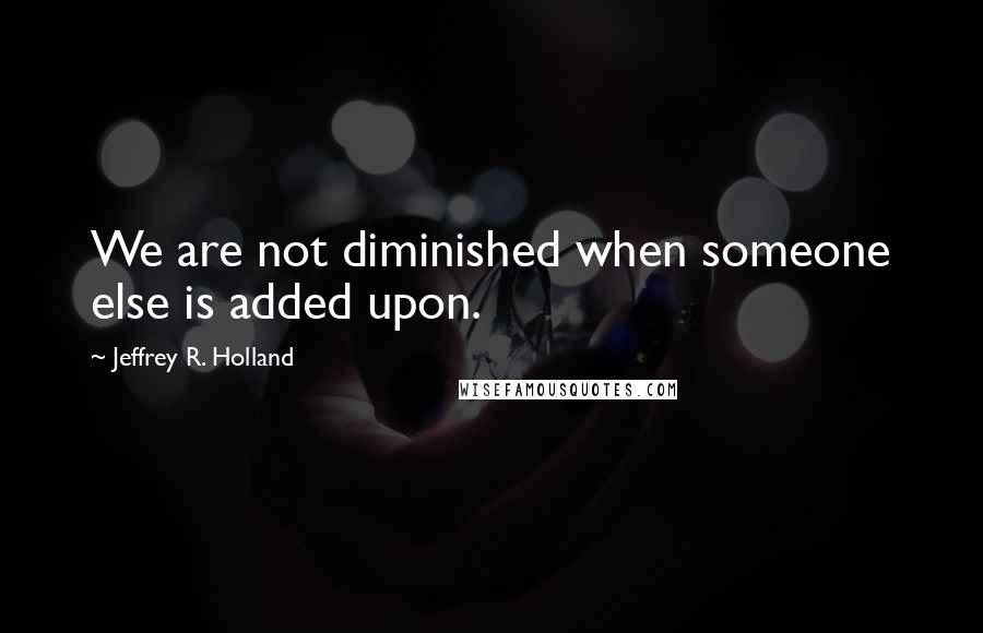 Jeffrey R. Holland Quotes: We are not diminished when someone else is added upon.