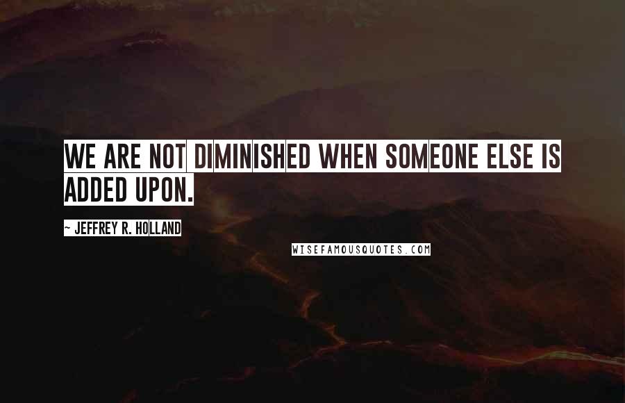 Jeffrey R. Holland Quotes: We are not diminished when someone else is added upon.