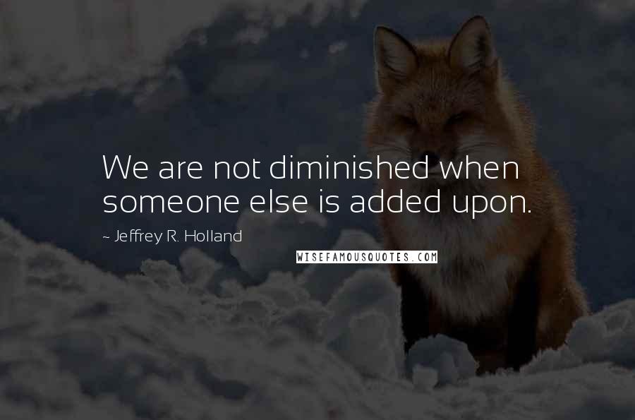 Jeffrey R. Holland Quotes: We are not diminished when someone else is added upon.
