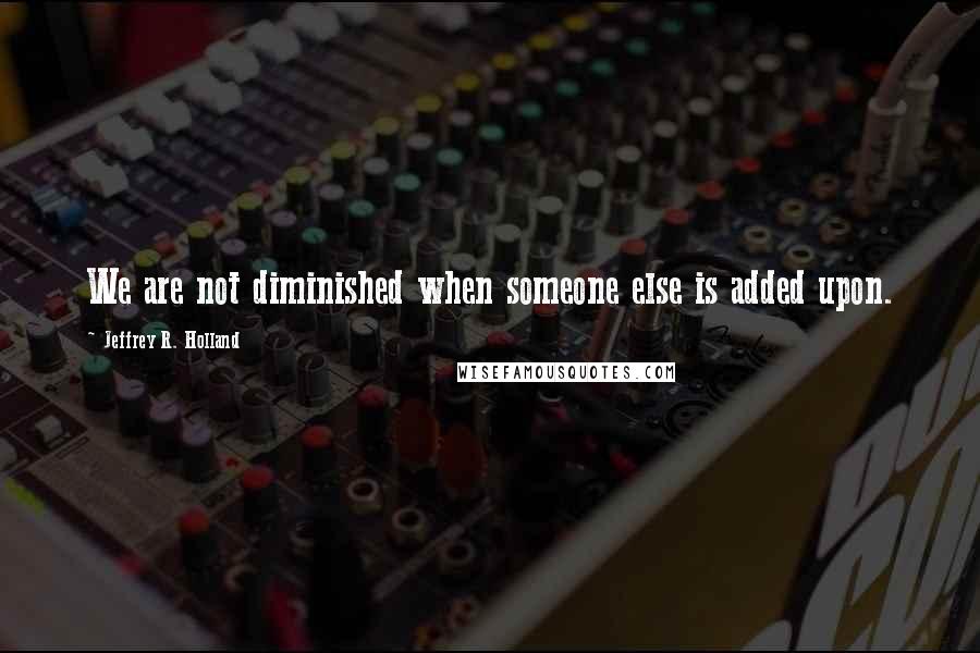 Jeffrey R. Holland Quotes: We are not diminished when someone else is added upon.