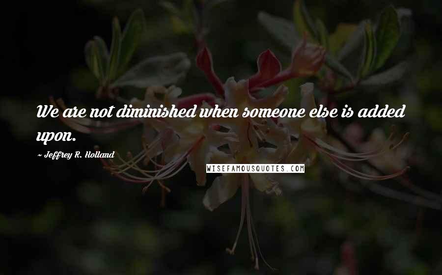 Jeffrey R. Holland Quotes: We are not diminished when someone else is added upon.