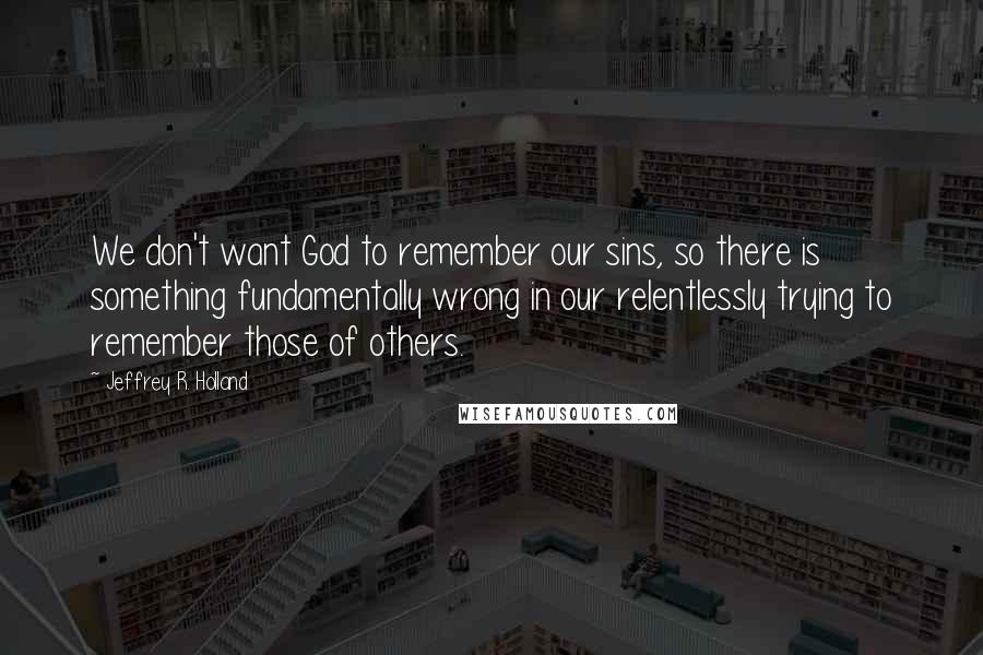 Jeffrey R. Holland Quotes: We don't want God to remember our sins, so there is something fundamentally wrong in our relentlessly trying to remember those of others.