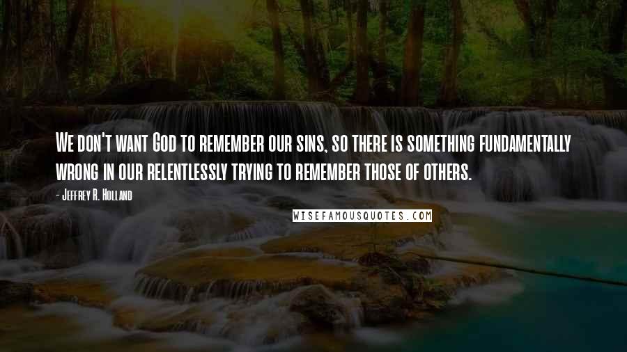 Jeffrey R. Holland Quotes: We don't want God to remember our sins, so there is something fundamentally wrong in our relentlessly trying to remember those of others.