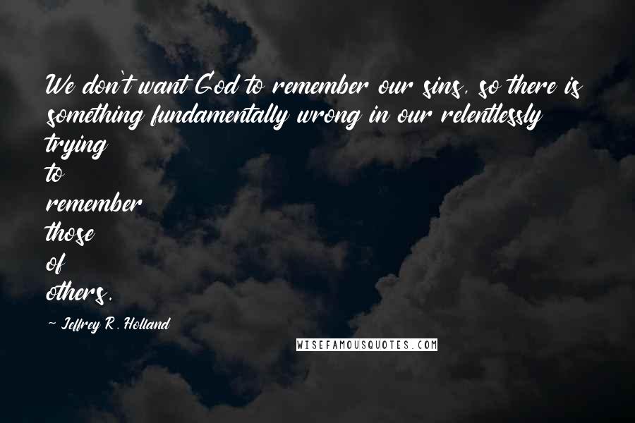 Jeffrey R. Holland Quotes: We don't want God to remember our sins, so there is something fundamentally wrong in our relentlessly trying to remember those of others.