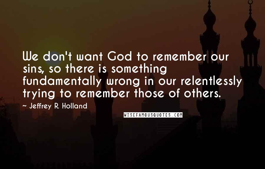 Jeffrey R. Holland Quotes: We don't want God to remember our sins, so there is something fundamentally wrong in our relentlessly trying to remember those of others.