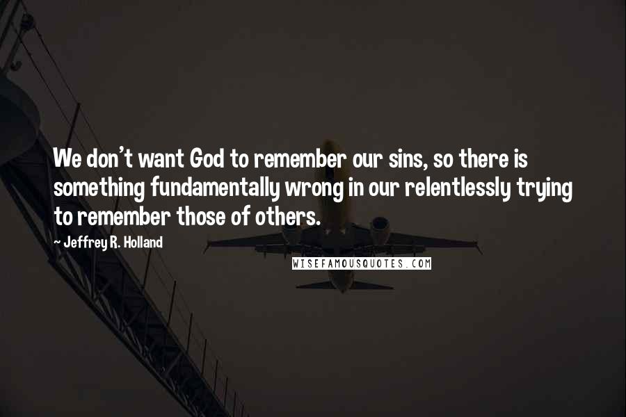 Jeffrey R. Holland Quotes: We don't want God to remember our sins, so there is something fundamentally wrong in our relentlessly trying to remember those of others.