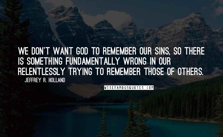 Jeffrey R. Holland Quotes: We don't want God to remember our sins, so there is something fundamentally wrong in our relentlessly trying to remember those of others.