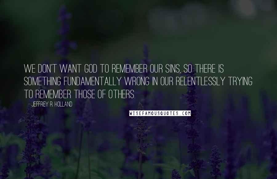 Jeffrey R. Holland Quotes: We don't want God to remember our sins, so there is something fundamentally wrong in our relentlessly trying to remember those of others.