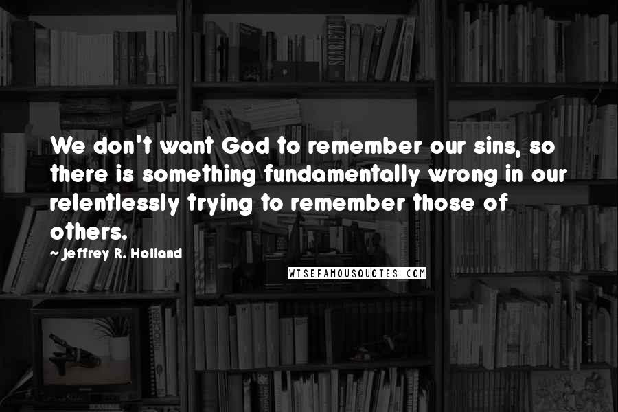 Jeffrey R. Holland Quotes: We don't want God to remember our sins, so there is something fundamentally wrong in our relentlessly trying to remember those of others.