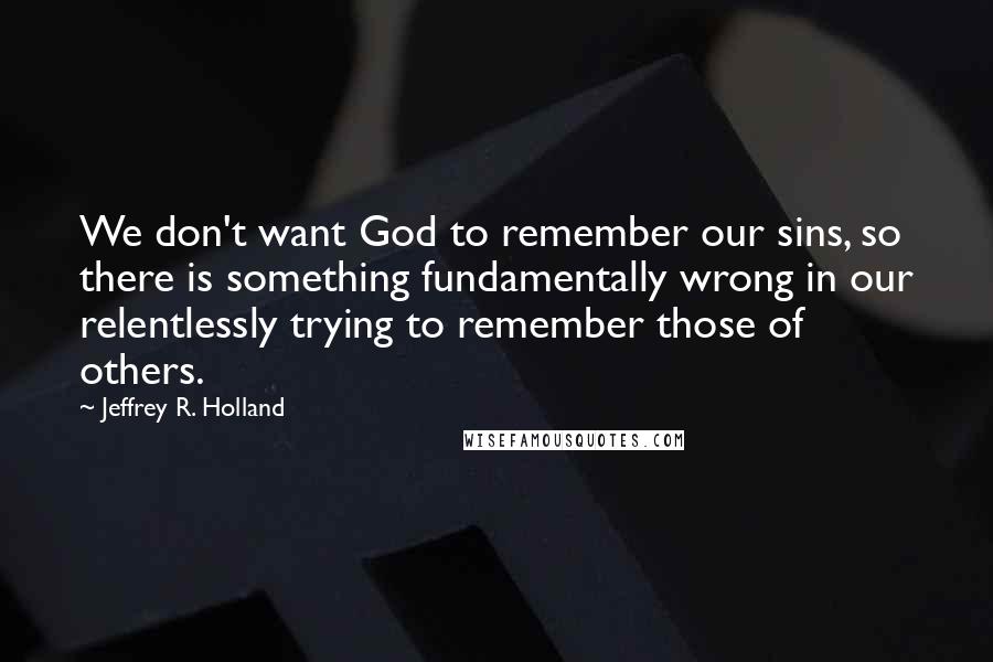 Jeffrey R. Holland Quotes: We don't want God to remember our sins, so there is something fundamentally wrong in our relentlessly trying to remember those of others.