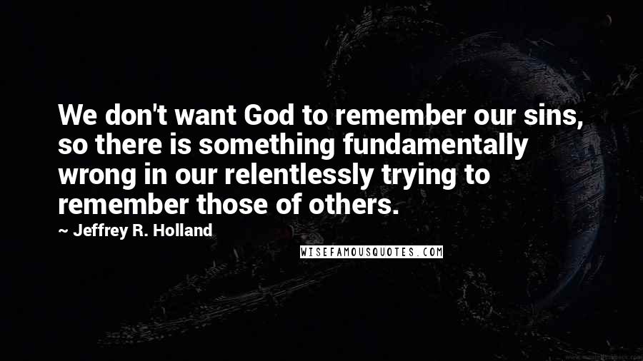 Jeffrey R. Holland Quotes: We don't want God to remember our sins, so there is something fundamentally wrong in our relentlessly trying to remember those of others.