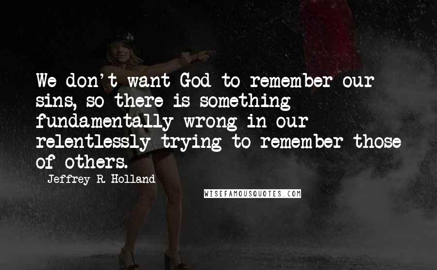 Jeffrey R. Holland Quotes: We don't want God to remember our sins, so there is something fundamentally wrong in our relentlessly trying to remember those of others.