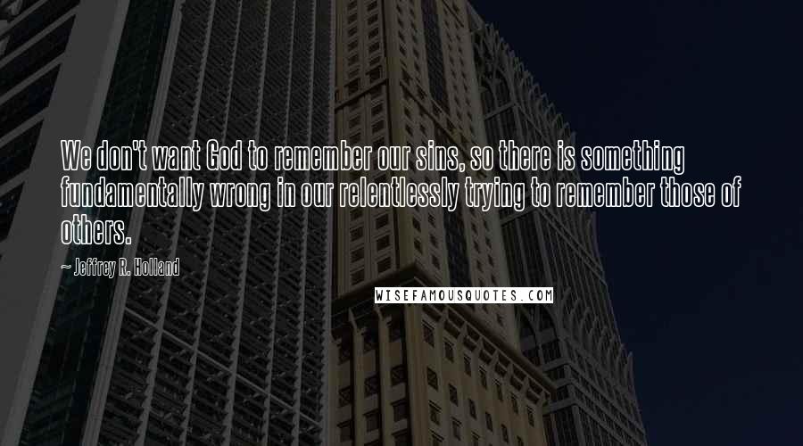 Jeffrey R. Holland Quotes: We don't want God to remember our sins, so there is something fundamentally wrong in our relentlessly trying to remember those of others.