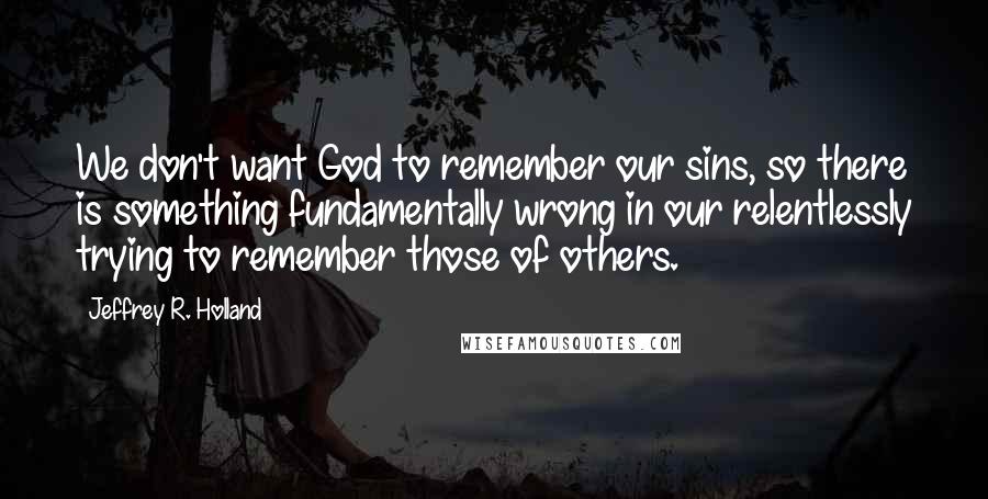 Jeffrey R. Holland Quotes: We don't want God to remember our sins, so there is something fundamentally wrong in our relentlessly trying to remember those of others.