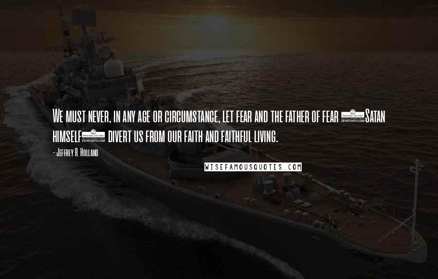 Jeffrey R. Holland Quotes: We must never, in any age or circumstance, let fear and the father of fear (Satan himself) divert us from our faith and faithful living.