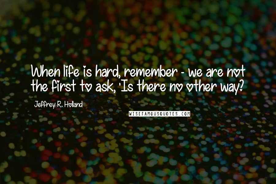 Jeffrey R. Holland Quotes: When life is hard, remember - we are not the first to ask, 'Is there no other way?