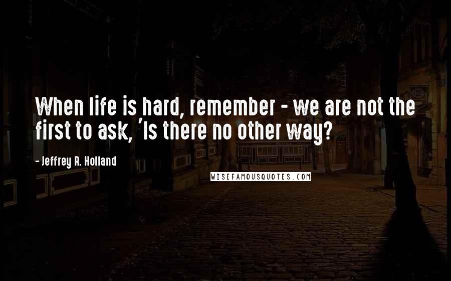 Jeffrey R. Holland Quotes: When life is hard, remember - we are not the first to ask, 'Is there no other way?