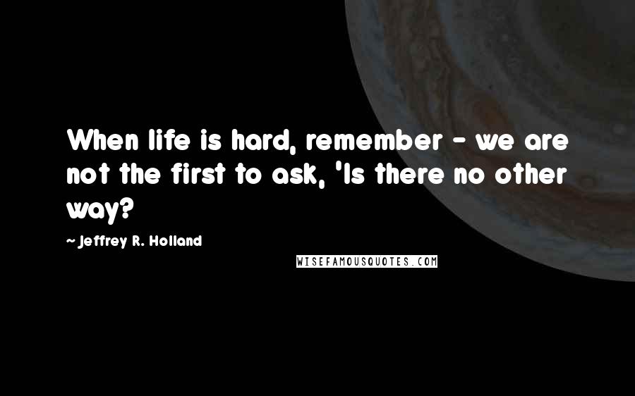 Jeffrey R. Holland Quotes: When life is hard, remember - we are not the first to ask, 'Is there no other way?