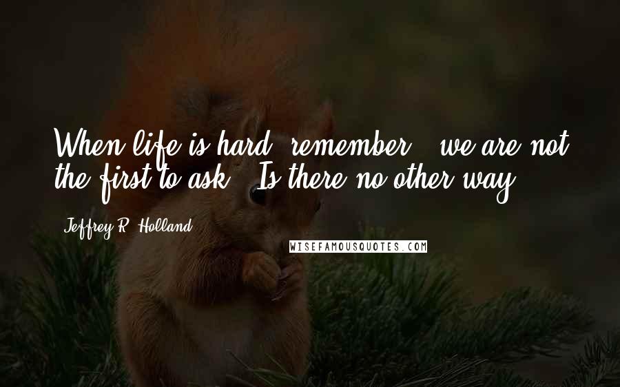 Jeffrey R. Holland Quotes: When life is hard, remember - we are not the first to ask, 'Is there no other way?