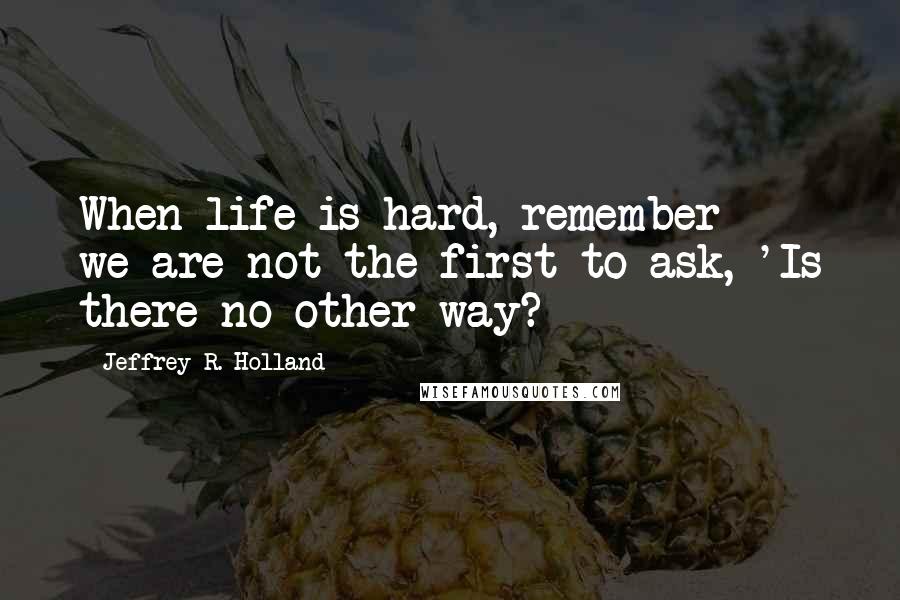 Jeffrey R. Holland Quotes: When life is hard, remember - we are not the first to ask, 'Is there no other way?