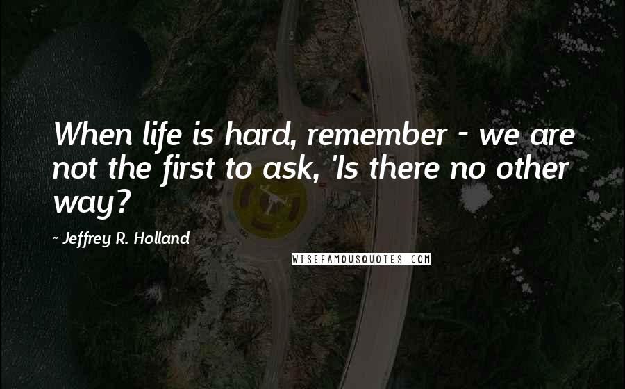 Jeffrey R. Holland Quotes: When life is hard, remember - we are not the first to ask, 'Is there no other way?