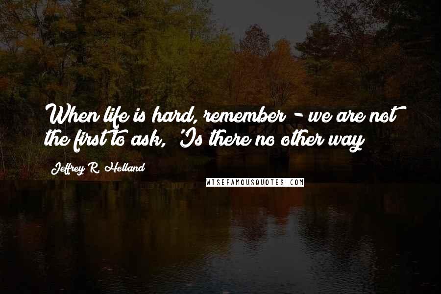 Jeffrey R. Holland Quotes: When life is hard, remember - we are not the first to ask, 'Is there no other way?