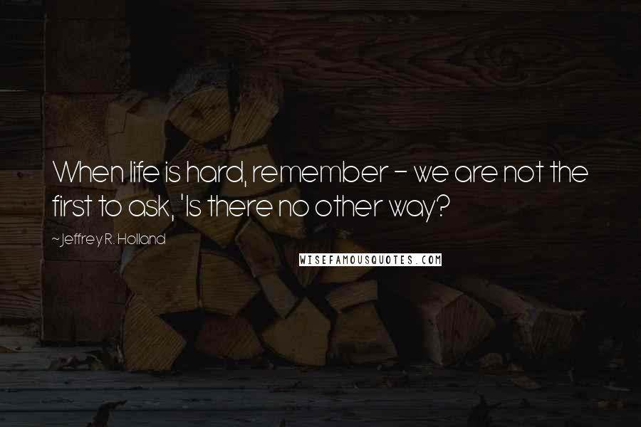 Jeffrey R. Holland Quotes: When life is hard, remember - we are not the first to ask, 'Is there no other way?